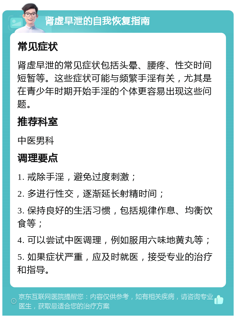 肾虚早泄的自我恢复指南 常见症状 肾虚早泄的常见症状包括头晕、腰疼、性交时间短暂等。这些症状可能与频繁手淫有关，尤其是在青少年时期开始手淫的个体更容易出现这些问题。 推荐科室 中医男科 调理要点 1. 戒除手淫，避免过度刺激； 2. 多进行性交，逐渐延长射精时间； 3. 保持良好的生活习惯，包括规律作息、均衡饮食等； 4. 可以尝试中医调理，例如服用六味地黄丸等； 5. 如果症状严重，应及时就医，接受专业的治疗和指导。