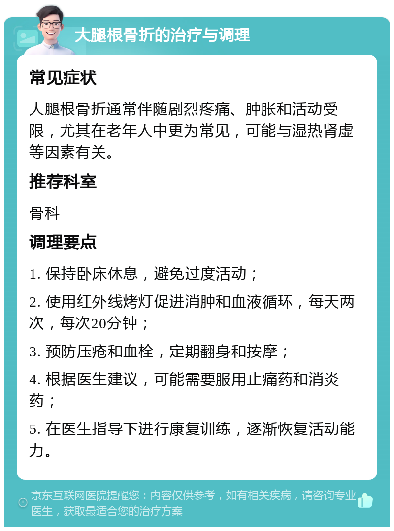 大腿根骨折的治疗与调理 常见症状 大腿根骨折通常伴随剧烈疼痛、肿胀和活动受限，尤其在老年人中更为常见，可能与湿热肾虚等因素有关。 推荐科室 骨科 调理要点 1. 保持卧床休息，避免过度活动； 2. 使用红外线烤灯促进消肿和血液循环，每天两次，每次20分钟； 3. 预防压疮和血栓，定期翻身和按摩； 4. 根据医生建议，可能需要服用止痛药和消炎药； 5. 在医生指导下进行康复训练，逐渐恢复活动能力。