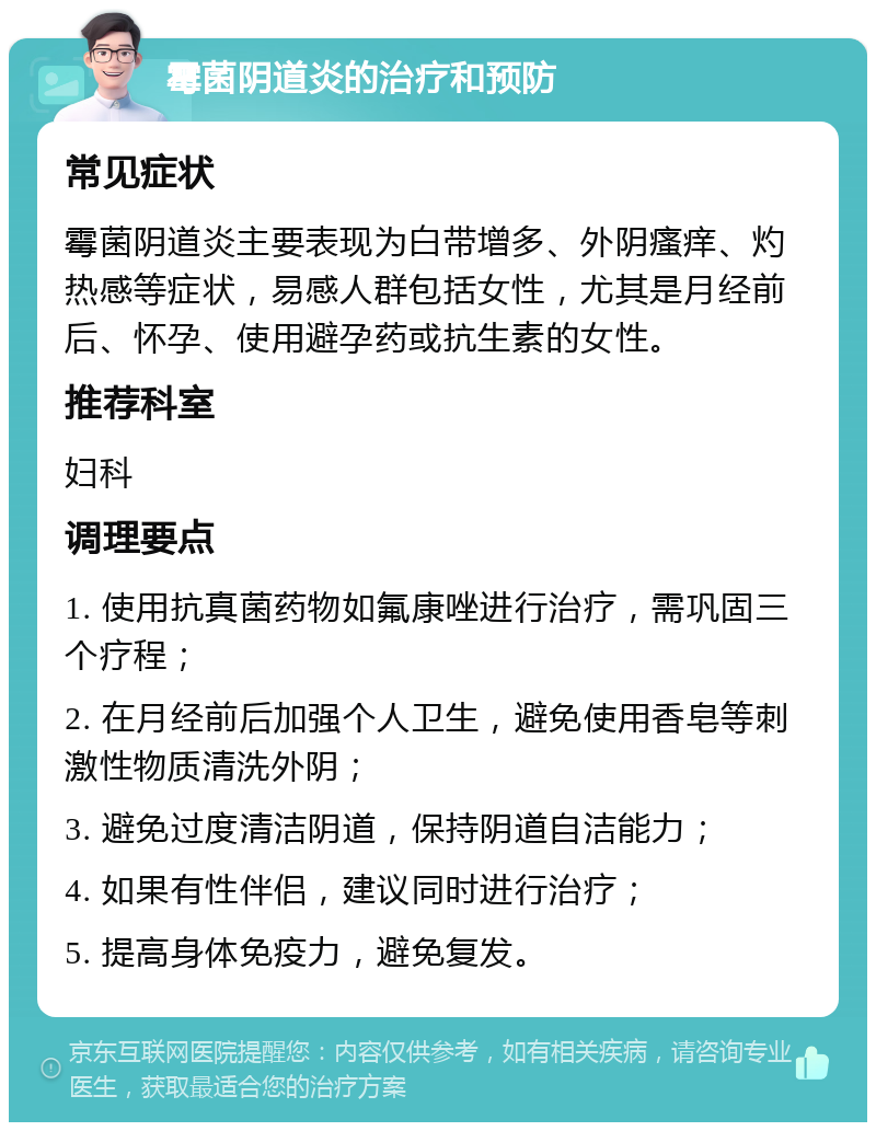 霉菌阴道炎的治疗和预防 常见症状 霉菌阴道炎主要表现为白带增多、外阴瘙痒、灼热感等症状，易感人群包括女性，尤其是月经前后、怀孕、使用避孕药或抗生素的女性。 推荐科室 妇科 调理要点 1. 使用抗真菌药物如氟康唑进行治疗，需巩固三个疗程； 2. 在月经前后加强个人卫生，避免使用香皂等刺激性物质清洗外阴； 3. 避免过度清洁阴道，保持阴道自洁能力； 4. 如果有性伴侣，建议同时进行治疗； 5. 提高身体免疫力，避免复发。