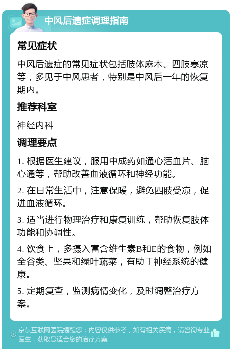 中风后遗症调理指南 常见症状 中风后遗症的常见症状包括肢体麻木、四肢寒凉等，多见于中风患者，特别是中风后一年的恢复期内。 推荐科室 神经内科 调理要点 1. 根据医生建议，服用中成药如通心活血片、脑心通等，帮助改善血液循环和神经功能。 2. 在日常生活中，注意保暖，避免四肢受凉，促进血液循环。 3. 适当进行物理治疗和康复训练，帮助恢复肢体功能和协调性。 4. 饮食上，多摄入富含维生素B和E的食物，例如全谷类、坚果和绿叶蔬菜，有助于神经系统的健康。 5. 定期复查，监测病情变化，及时调整治疗方案。