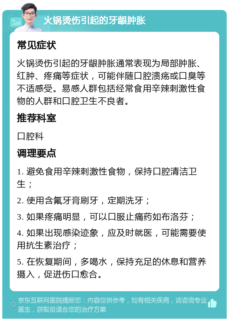 火锅烫伤引起的牙龈肿胀 常见症状 火锅烫伤引起的牙龈肿胀通常表现为局部肿胀、红肿、疼痛等症状，可能伴随口腔溃疡或口臭等不适感受。易感人群包括经常食用辛辣刺激性食物的人群和口腔卫生不良者。 推荐科室 口腔科 调理要点 1. 避免食用辛辣刺激性食物，保持口腔清洁卫生； 2. 使用含氟牙膏刷牙，定期洗牙； 3. 如果疼痛明显，可以口服止痛药如布洛芬； 4. 如果出现感染迹象，应及时就医，可能需要使用抗生素治疗； 5. 在恢复期间，多喝水，保持充足的休息和营养摄入，促进伤口愈合。