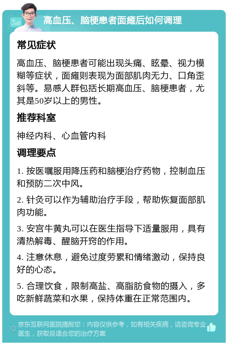 高血压、脑梗患者面瘫后如何调理 常见症状 高血压、脑梗患者可能出现头痛、眩晕、视力模糊等症状，面瘫则表现为面部肌肉无力、口角歪斜等。易感人群包括长期高血压、脑梗患者，尤其是50岁以上的男性。 推荐科室 神经内科、心血管内科 调理要点 1. 按医嘱服用降压药和脑梗治疗药物，控制血压和预防二次中风。 2. 针灸可以作为辅助治疗手段，帮助恢复面部肌肉功能。 3. 安宫牛黄丸可以在医生指导下适量服用，具有清热解毒、醒脑开窍的作用。 4. 注意休息，避免过度劳累和情绪激动，保持良好的心态。 5. 合理饮食，限制高盐、高脂肪食物的摄入，多吃新鲜蔬菜和水果，保持体重在正常范围内。