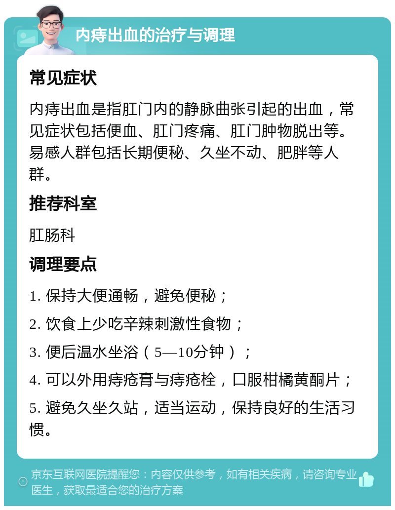 内痔出血的治疗与调理 常见症状 内痔出血是指肛门内的静脉曲张引起的出血，常见症状包括便血、肛门疼痛、肛门肿物脱出等。易感人群包括长期便秘、久坐不动、肥胖等人群。 推荐科室 肛肠科 调理要点 1. 保持大便通畅，避免便秘； 2. 饮食上少吃辛辣刺激性食物； 3. 便后温水坐浴（5—10分钟）； 4. 可以外用痔疮膏与痔疮栓，口服柑橘黄酮片； 5. 避免久坐久站，适当运动，保持良好的生活习惯。