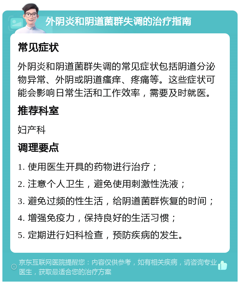 外阴炎和阴道菌群失调的治疗指南 常见症状 外阴炎和阴道菌群失调的常见症状包括阴道分泌物异常、外阴或阴道瘙痒、疼痛等。这些症状可能会影响日常生活和工作效率，需要及时就医。 推荐科室 妇产科 调理要点 1. 使用医生开具的药物进行治疗； 2. 注意个人卫生，避免使用刺激性洗液； 3. 避免过频的性生活，给阴道菌群恢复的时间； 4. 增强免疫力，保持良好的生活习惯； 5. 定期进行妇科检查，预防疾病的发生。