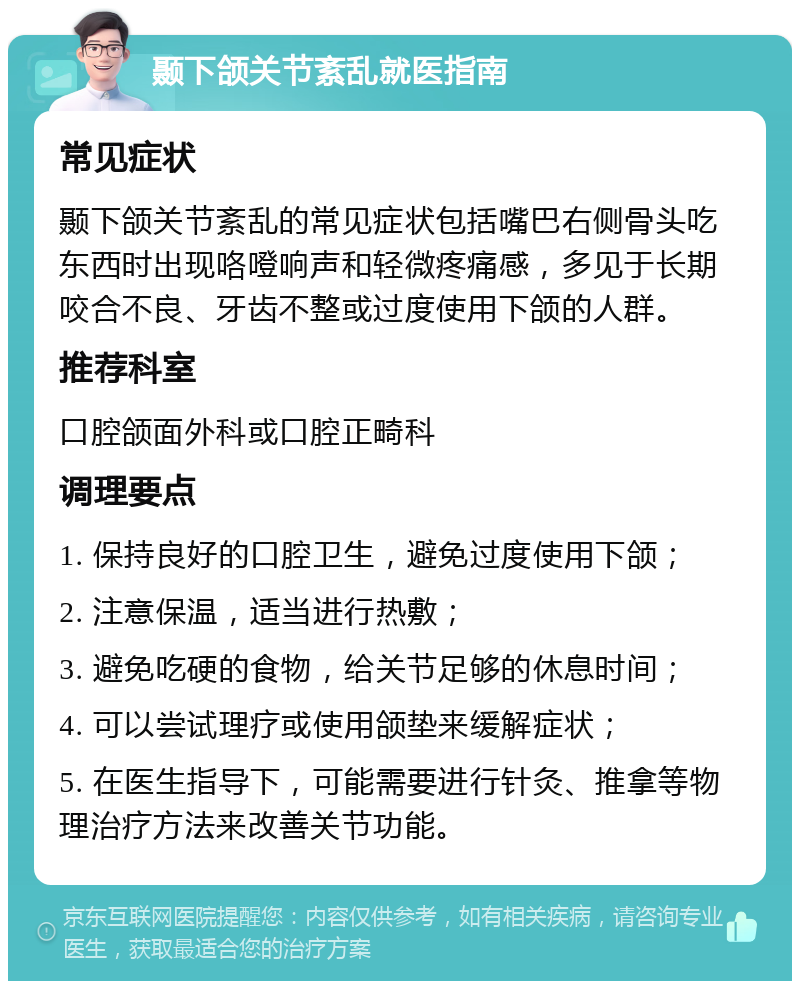 颞下颌关节紊乱就医指南 常见症状 颞下颌关节紊乱的常见症状包括嘴巴右侧骨头吃东西时出现咯噔响声和轻微疼痛感，多见于长期咬合不良、牙齿不整或过度使用下颌的人群。 推荐科室 口腔颌面外科或口腔正畸科 调理要点 1. 保持良好的口腔卫生，避免过度使用下颌； 2. 注意保温，适当进行热敷； 3. 避免吃硬的食物，给关节足够的休息时间； 4. 可以尝试理疗或使用颌垫来缓解症状； 5. 在医生指导下，可能需要进行针灸、推拿等物理治疗方法来改善关节功能。