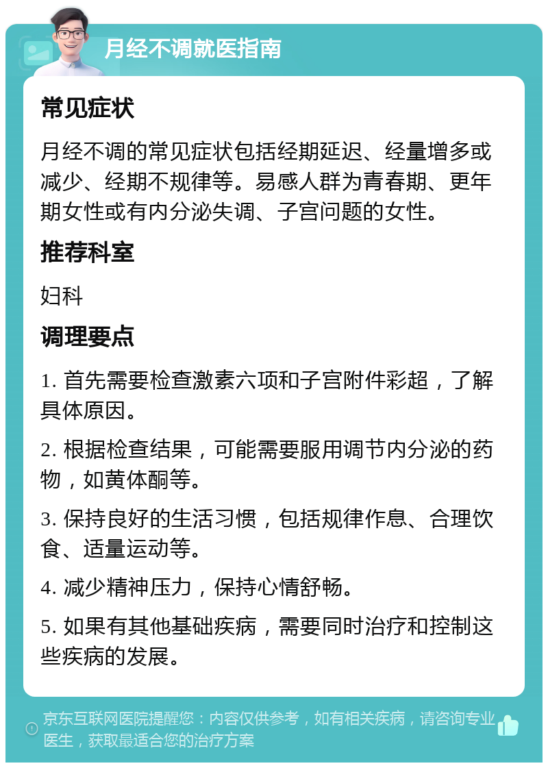 月经不调就医指南 常见症状 月经不调的常见症状包括经期延迟、经量增多或减少、经期不规律等。易感人群为青春期、更年期女性或有内分泌失调、子宫问题的女性。 推荐科室 妇科 调理要点 1. 首先需要检查激素六项和子宫附件彩超，了解具体原因。 2. 根据检查结果，可能需要服用调节内分泌的药物，如黄体酮等。 3. 保持良好的生活习惯，包括规律作息、合理饮食、适量运动等。 4. 减少精神压力，保持心情舒畅。 5. 如果有其他基础疾病，需要同时治疗和控制这些疾病的发展。