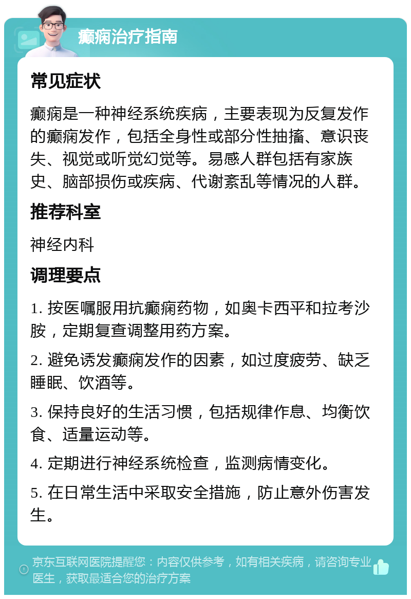 癫痫治疗指南 常见症状 癫痫是一种神经系统疾病，主要表现为反复发作的癫痫发作，包括全身性或部分性抽搐、意识丧失、视觉或听觉幻觉等。易感人群包括有家族史、脑部损伤或疾病、代谢紊乱等情况的人群。 推荐科室 神经内科 调理要点 1. 按医嘱服用抗癫痫药物，如奥卡西平和拉考沙胺，定期复查调整用药方案。 2. 避免诱发癫痫发作的因素，如过度疲劳、缺乏睡眠、饮酒等。 3. 保持良好的生活习惯，包括规律作息、均衡饮食、适量运动等。 4. 定期进行神经系统检查，监测病情变化。 5. 在日常生活中采取安全措施，防止意外伤害发生。