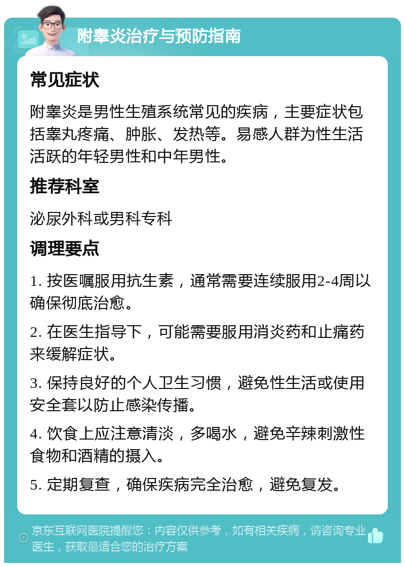 附睾炎治疗与预防指南 常见症状 附睾炎是男性生殖系统常见的疾病，主要症状包括睾丸疼痛、肿胀、发热等。易感人群为性生活活跃的年轻男性和中年男性。 推荐科室 泌尿外科或男科专科 调理要点 1. 按医嘱服用抗生素，通常需要连续服用2-4周以确保彻底治愈。 2. 在医生指导下，可能需要服用消炎药和止痛药来缓解症状。 3. 保持良好的个人卫生习惯，避免性生活或使用安全套以防止感染传播。 4. 饮食上应注意清淡，多喝水，避免辛辣刺激性食物和酒精的摄入。 5. 定期复查，确保疾病完全治愈，避免复发。