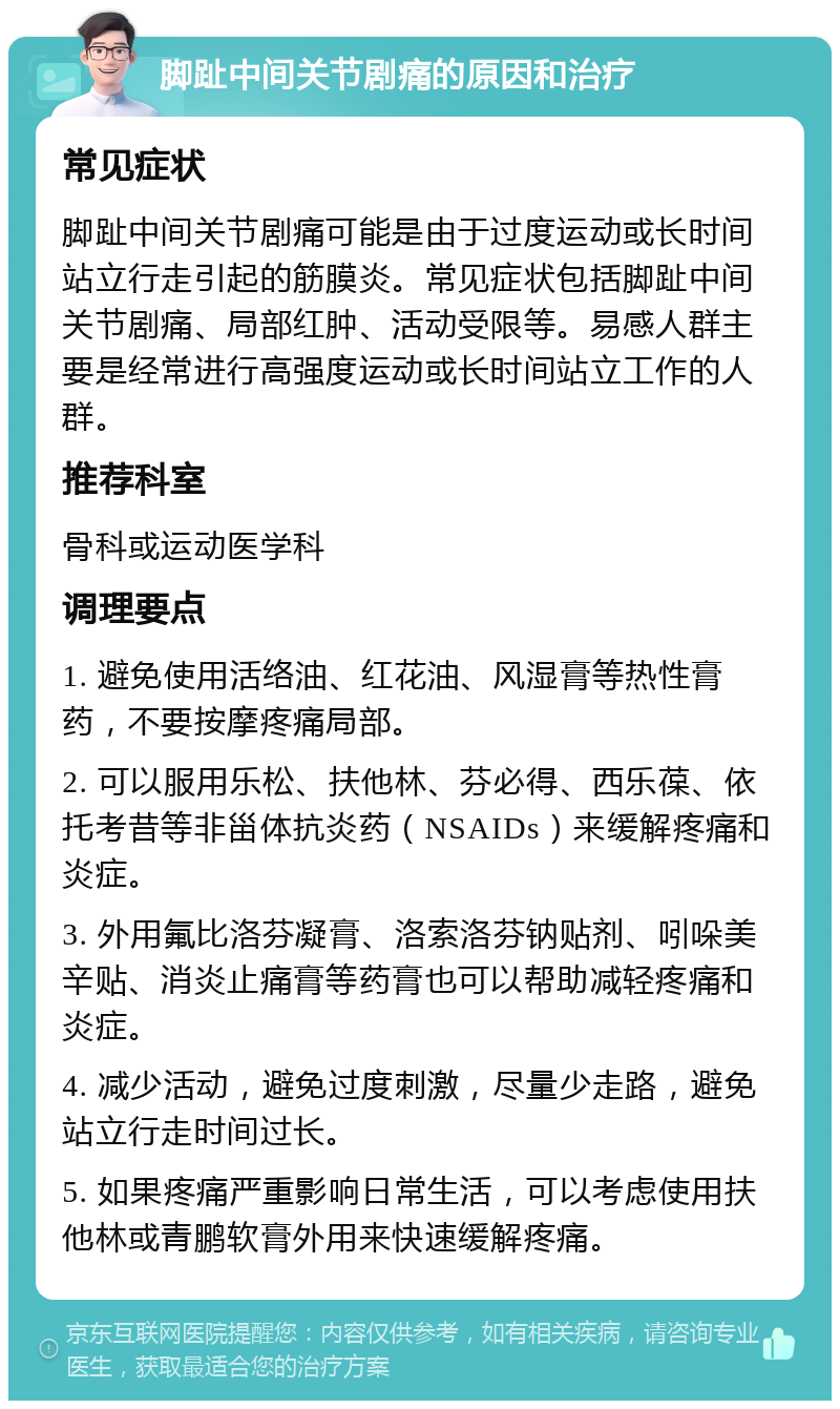 脚趾中间关节剧痛的原因和治疗 常见症状 脚趾中间关节剧痛可能是由于过度运动或长时间站立行走引起的筋膜炎。常见症状包括脚趾中间关节剧痛、局部红肿、活动受限等。易感人群主要是经常进行高强度运动或长时间站立工作的人群。 推荐科室 骨科或运动医学科 调理要点 1. 避免使用活络油、红花油、风湿膏等热性膏药，不要按摩疼痛局部。 2. 可以服用乐松、扶他林、芬必得、西乐葆、依托考昔等非甾体抗炎药（NSAIDs）来缓解疼痛和炎症。 3. 外用氟比洛芬凝膏、洛索洛芬钠贴剂、吲哚美辛贴、消炎止痛膏等药膏也可以帮助减轻疼痛和炎症。 4. 减少活动，避免过度刺激，尽量少走路，避免站立行走时间过长。 5. 如果疼痛严重影响日常生活，可以考虑使用扶他林或青鹏软膏外用来快速缓解疼痛。