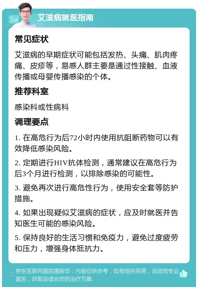 艾滋病就医指南 常见症状 艾滋病的早期症状可能包括发热、头痛、肌肉疼痛、皮疹等，易感人群主要是通过性接触、血液传播或母婴传播感染的个体。 推荐科室 感染科或性病科 调理要点 1. 在高危行为后72小时内使用抗阻断药物可以有效降低感染风险。 2. 定期进行HIV抗体检测，通常建议在高危行为后3个月进行检测，以排除感染的可能性。 3. 避免再次进行高危性行为，使用安全套等防护措施。 4. 如果出现疑似艾滋病的症状，应及时就医并告知医生可能的感染风险。 5. 保持良好的生活习惯和免疫力，避免过度疲劳和压力，增强身体抵抗力。