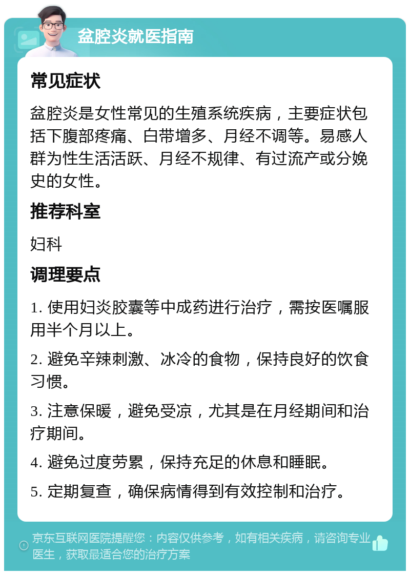 盆腔炎就医指南 常见症状 盆腔炎是女性常见的生殖系统疾病，主要症状包括下腹部疼痛、白带增多、月经不调等。易感人群为性生活活跃、月经不规律、有过流产或分娩史的女性。 推荐科室 妇科 调理要点 1. 使用妇炎胶囊等中成药进行治疗，需按医嘱服用半个月以上。 2. 避免辛辣刺激、冰冷的食物，保持良好的饮食习惯。 3. 注意保暖，避免受凉，尤其是在月经期间和治疗期间。 4. 避免过度劳累，保持充足的休息和睡眠。 5. 定期复查，确保病情得到有效控制和治疗。