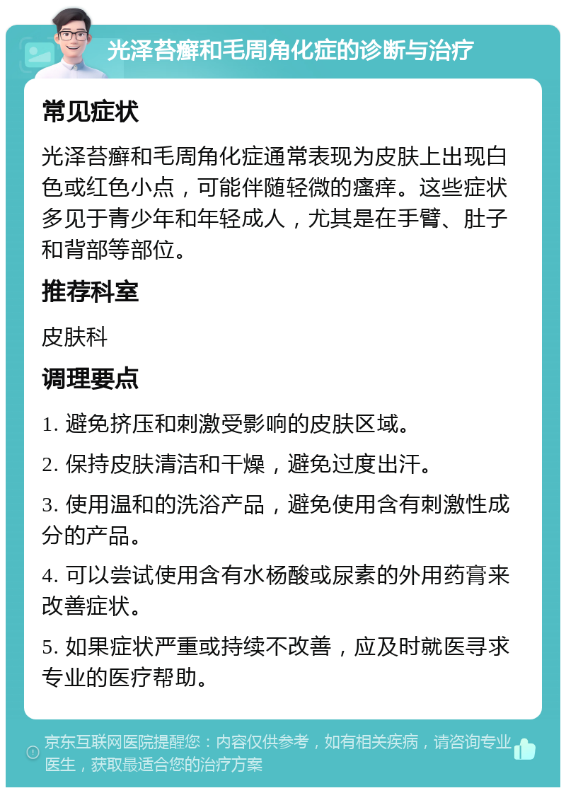 光泽苔癣和毛周角化症的诊断与治疗 常见症状 光泽苔癣和毛周角化症通常表现为皮肤上出现白色或红色小点，可能伴随轻微的瘙痒。这些症状多见于青少年和年轻成人，尤其是在手臂、肚子和背部等部位。 推荐科室 皮肤科 调理要点 1. 避免挤压和刺激受影响的皮肤区域。 2. 保持皮肤清洁和干燥，避免过度出汗。 3. 使用温和的洗浴产品，避免使用含有刺激性成分的产品。 4. 可以尝试使用含有水杨酸或尿素的外用药膏来改善症状。 5. 如果症状严重或持续不改善，应及时就医寻求专业的医疗帮助。