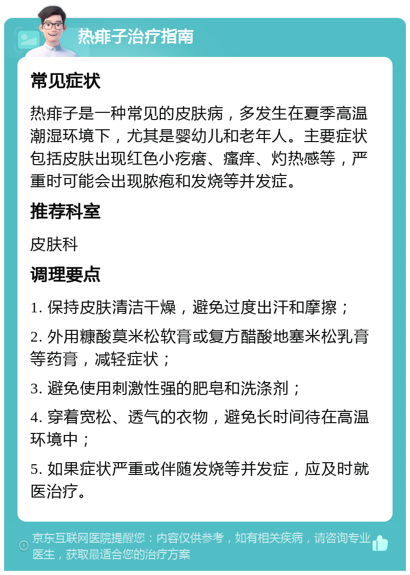 热痱子治疗指南 常见症状 热痱子是一种常见的皮肤病，多发生在夏季高温潮湿环境下，尤其是婴幼儿和老年人。主要症状包括皮肤出现红色小疙瘩、瘙痒、灼热感等，严重时可能会出现脓疱和发烧等并发症。 推荐科室 皮肤科 调理要点 1. 保持皮肤清洁干燥，避免过度出汗和摩擦； 2. 外用糠酸莫米松软膏或复方醋酸地塞米松乳膏等药膏，减轻症状； 3. 避免使用刺激性强的肥皂和洗涤剂； 4. 穿着宽松、透气的衣物，避免长时间待在高温环境中； 5. 如果症状严重或伴随发烧等并发症，应及时就医治疗。