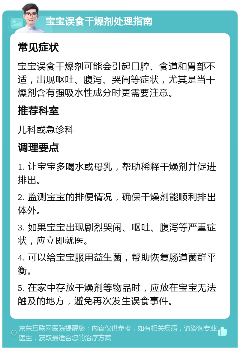 宝宝误食干燥剂处理指南 常见症状 宝宝误食干燥剂可能会引起口腔、食道和胃部不适，出现呕吐、腹泻、哭闹等症状，尤其是当干燥剂含有强吸水性成分时更需要注意。 推荐科室 儿科或急诊科 调理要点 1. 让宝宝多喝水或母乳，帮助稀释干燥剂并促进排出。 2. 监测宝宝的排便情况，确保干燥剂能顺利排出体外。 3. 如果宝宝出现剧烈哭闹、呕吐、腹泻等严重症状，应立即就医。 4. 可以给宝宝服用益生菌，帮助恢复肠道菌群平衡。 5. 在家中存放干燥剂等物品时，应放在宝宝无法触及的地方，避免再次发生误食事件。