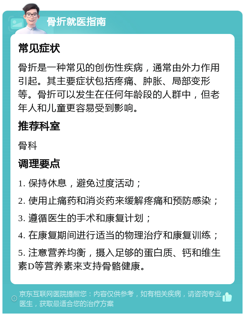 骨折就医指南 常见症状 骨折是一种常见的创伤性疾病，通常由外力作用引起。其主要症状包括疼痛、肿胀、局部变形等。骨折可以发生在任何年龄段的人群中，但老年人和儿童更容易受到影响。 推荐科室 骨科 调理要点 1. 保持休息，避免过度活动； 2. 使用止痛药和消炎药来缓解疼痛和预防感染； 3. 遵循医生的手术和康复计划； 4. 在康复期间进行适当的物理治疗和康复训练； 5. 注意营养均衡，摄入足够的蛋白质、钙和维生素D等营养素来支持骨骼健康。