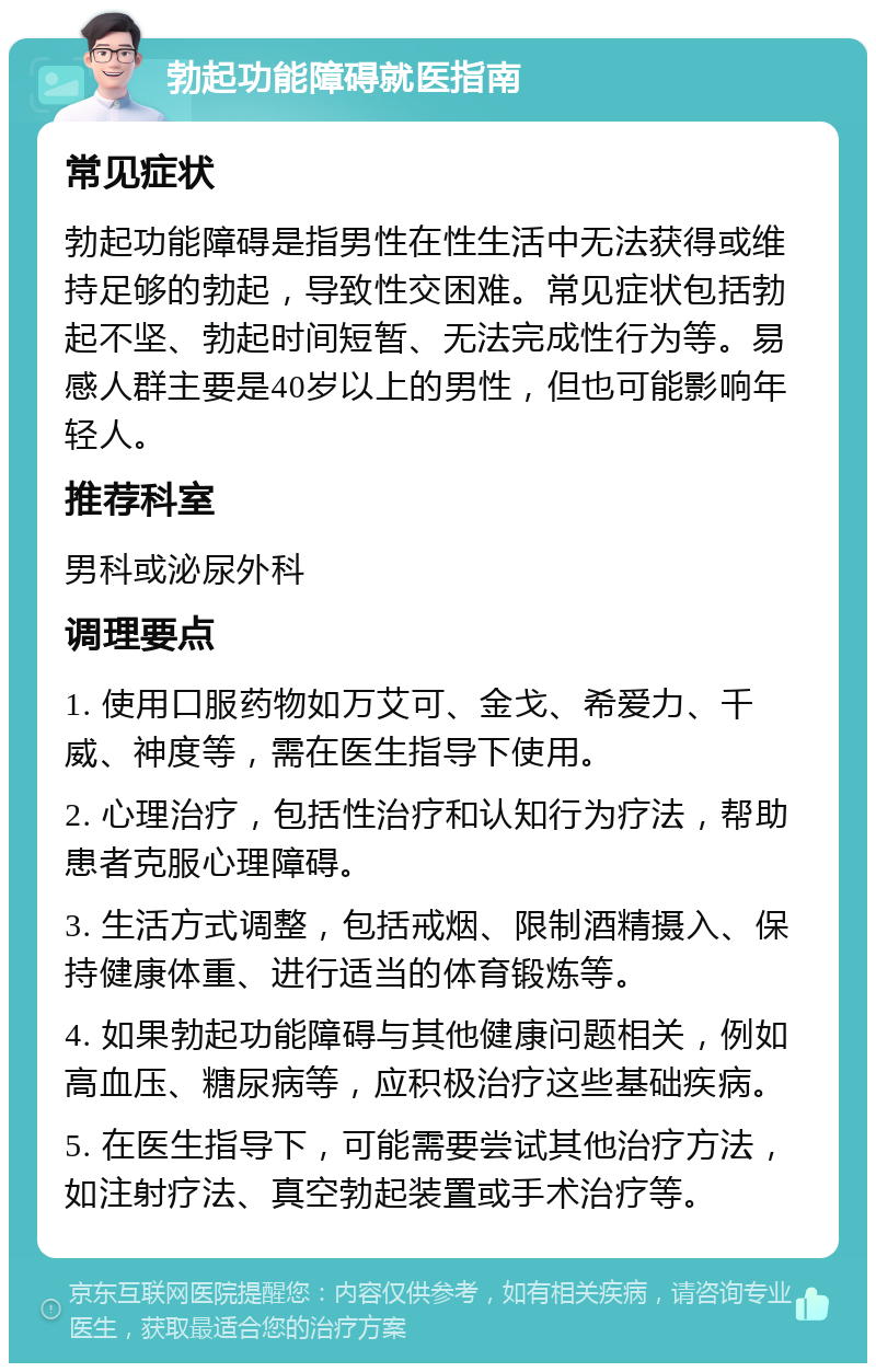 勃起功能障碍就医指南 常见症状 勃起功能障碍是指男性在性生活中无法获得或维持足够的勃起，导致性交困难。常见症状包括勃起不坚、勃起时间短暂、无法完成性行为等。易感人群主要是40岁以上的男性，但也可能影响年轻人。 推荐科室 男科或泌尿外科 调理要点 1. 使用口服药物如万艾可、金戈、希爱力、千威、神度等，需在医生指导下使用。 2. 心理治疗，包括性治疗和认知行为疗法，帮助患者克服心理障碍。 3. 生活方式调整，包括戒烟、限制酒精摄入、保持健康体重、进行适当的体育锻炼等。 4. 如果勃起功能障碍与其他健康问题相关，例如高血压、糖尿病等，应积极治疗这些基础疾病。 5. 在医生指导下，可能需要尝试其他治疗方法，如注射疗法、真空勃起装置或手术治疗等。