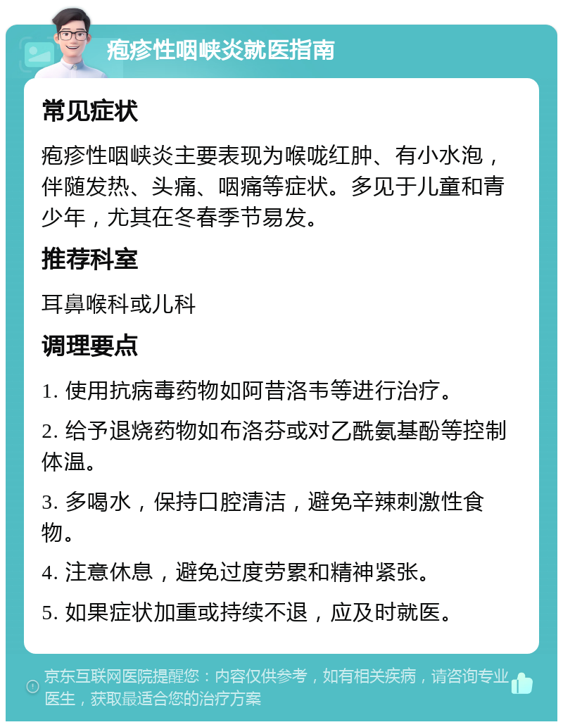 疱疹性咽峡炎就医指南 常见症状 疱疹性咽峡炎主要表现为喉咙红肿、有小水泡，伴随发热、头痛、咽痛等症状。多见于儿童和青少年，尤其在冬春季节易发。 推荐科室 耳鼻喉科或儿科 调理要点 1. 使用抗病毒药物如阿昔洛韦等进行治疗。 2. 给予退烧药物如布洛芬或对乙酰氨基酚等控制体温。 3. 多喝水，保持口腔清洁，避免辛辣刺激性食物。 4. 注意休息，避免过度劳累和精神紧张。 5. 如果症状加重或持续不退，应及时就医。