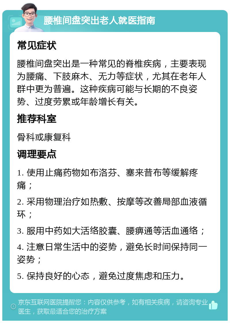 腰椎间盘突出老人就医指南 常见症状 腰椎间盘突出是一种常见的脊椎疾病，主要表现为腰痛、下肢麻木、无力等症状，尤其在老年人群中更为普遍。这种疾病可能与长期的不良姿势、过度劳累或年龄增长有关。 推荐科室 骨科或康复科 调理要点 1. 使用止痛药物如布洛芬、塞来昔布等缓解疼痛； 2. 采用物理治疗如热敷、按摩等改善局部血液循环； 3. 服用中药如大活络胶囊、腰痹通等活血通络； 4. 注意日常生活中的姿势，避免长时间保持同一姿势； 5. 保持良好的心态，避免过度焦虑和压力。