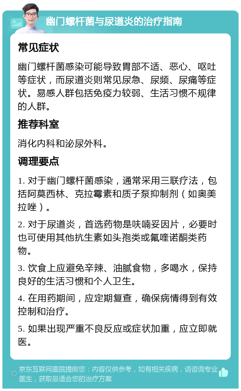 幽门螺杆菌与尿道炎的治疗指南 常见症状 幽门螺杆菌感染可能导致胃部不适、恶心、呕吐等症状，而尿道炎则常见尿急、尿频、尿痛等症状。易感人群包括免疫力较弱、生活习惯不规律的人群。 推荐科室 消化内科和泌尿外科。 调理要点 1. 对于幽门螺杆菌感染，通常采用三联疗法，包括阿莫西林、克拉霉素和质子泵抑制剂（如奥美拉唑）。 2. 对于尿道炎，首选药物是呋喃妥因片，必要时也可使用其他抗生素如头孢类或氟喹诺酮类药物。 3. 饮食上应避免辛辣、油腻食物，多喝水，保持良好的生活习惯和个人卫生。 4. 在用药期间，应定期复查，确保病情得到有效控制和治疗。 5. 如果出现严重不良反应或症状加重，应立即就医。