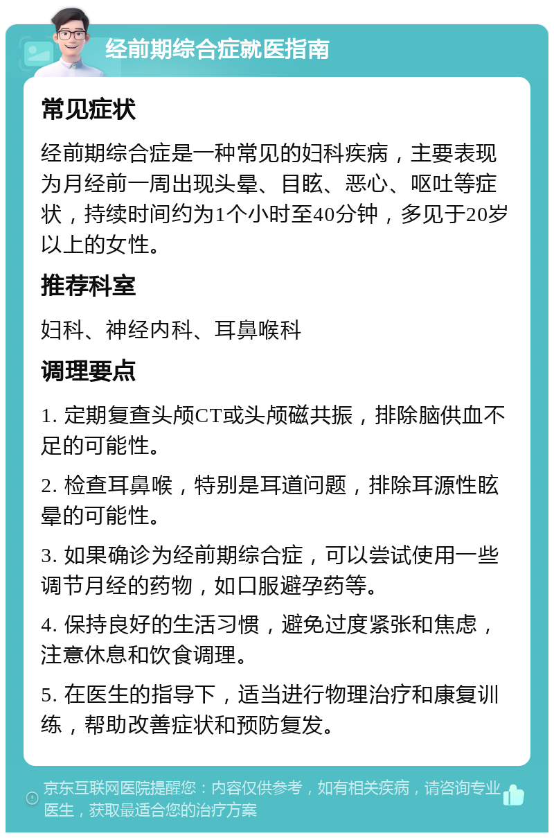 经前期综合症就医指南 常见症状 经前期综合症是一种常见的妇科疾病，主要表现为月经前一周出现头晕、目眩、恶心、呕吐等症状，持续时间约为1个小时至40分钟，多见于20岁以上的女性。 推荐科室 妇科、神经内科、耳鼻喉科 调理要点 1. 定期复查头颅CT或头颅磁共振，排除脑供血不足的可能性。 2. 检查耳鼻喉，特别是耳道问题，排除耳源性眩晕的可能性。 3. 如果确诊为经前期综合症，可以尝试使用一些调节月经的药物，如口服避孕药等。 4. 保持良好的生活习惯，避免过度紧张和焦虑，注意休息和饮食调理。 5. 在医生的指导下，适当进行物理治疗和康复训练，帮助改善症状和预防复发。