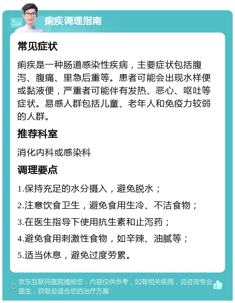 痢疾调理指南 常见症状 痢疾是一种肠道感染性疾病，主要症状包括腹泻、腹痛、里急后重等。患者可能会出现水样便或黏液便，严重者可能伴有发热、恶心、呕吐等症状。易感人群包括儿童、老年人和免疫力较弱的人群。 推荐科室 消化内科或感染科 调理要点 1.保持充足的水分摄入，避免脱水； 2.注意饮食卫生，避免食用生冷、不洁食物； 3.在医生指导下使用抗生素和止泻药； 4.避免食用刺激性食物，如辛辣、油腻等； 5.适当休息，避免过度劳累。