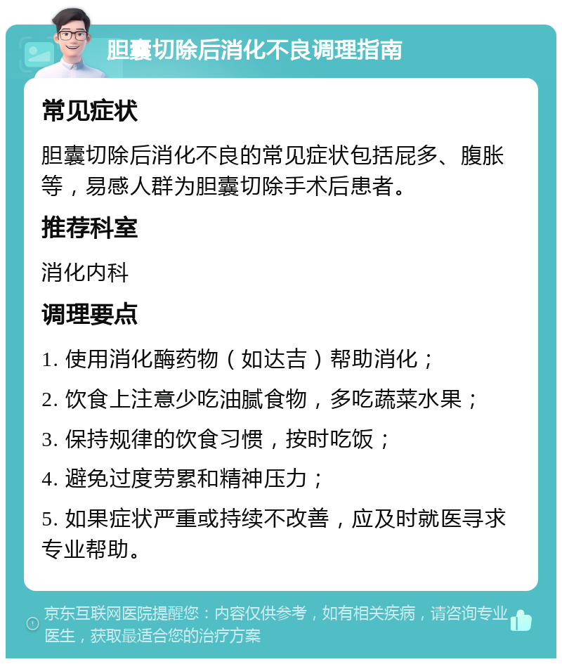 胆囊切除后消化不良调理指南 常见症状 胆囊切除后消化不良的常见症状包括屁多、腹胀等，易感人群为胆囊切除手术后患者。 推荐科室 消化内科 调理要点 1. 使用消化酶药物（如达吉）帮助消化； 2. 饮食上注意少吃油腻食物，多吃蔬菜水果； 3. 保持规律的饮食习惯，按时吃饭； 4. 避免过度劳累和精神压力； 5. 如果症状严重或持续不改善，应及时就医寻求专业帮助。