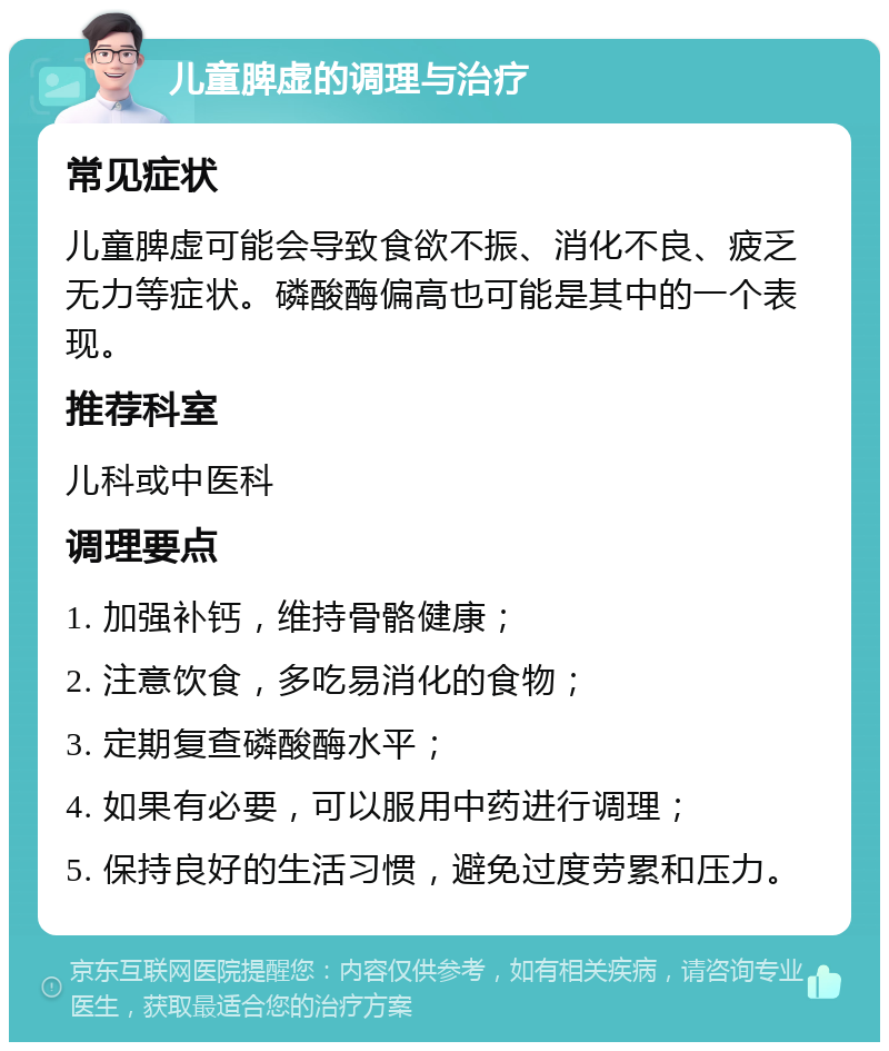 儿童脾虚的调理与治疗 常见症状 儿童脾虚可能会导致食欲不振、消化不良、疲乏无力等症状。磷酸酶偏高也可能是其中的一个表现。 推荐科室 儿科或中医科 调理要点 1. 加强补钙，维持骨骼健康； 2. 注意饮食，多吃易消化的食物； 3. 定期复查磷酸酶水平； 4. 如果有必要，可以服用中药进行调理； 5. 保持良好的生活习惯，避免过度劳累和压力。