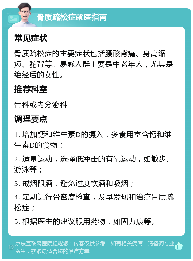 骨质疏松症就医指南 常见症状 骨质疏松症的主要症状包括腰酸背痛、身高缩短、驼背等。易感人群主要是中老年人，尤其是绝经后的女性。 推荐科室 骨科或内分泌科 调理要点 1. 增加钙和维生素D的摄入，多食用富含钙和维生素D的食物； 2. 适量运动，选择低冲击的有氧运动，如散步、游泳等； 3. 戒烟限酒，避免过度饮酒和吸烟； 4. 定期进行骨密度检查，及早发现和治疗骨质疏松症； 5. 根据医生的建议服用药物，如固力康等。