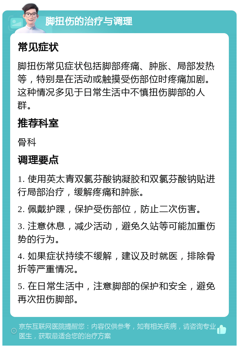 脚扭伤的治疗与调理 常见症状 脚扭伤常见症状包括脚部疼痛、肿胀、局部发热等，特别是在活动或触摸受伤部位时疼痛加剧。这种情况多见于日常生活中不慎扭伤脚部的人群。 推荐科室 骨科 调理要点 1. 使用英太青双氯芬酸钠凝胶和双氯芬酸钠贴进行局部治疗，缓解疼痛和肿胀。 2. 佩戴护踝，保护受伤部位，防止二次伤害。 3. 注意休息，减少活动，避免久站等可能加重伤势的行为。 4. 如果症状持续不缓解，建议及时就医，排除骨折等严重情况。 5. 在日常生活中，注意脚部的保护和安全，避免再次扭伤脚部。