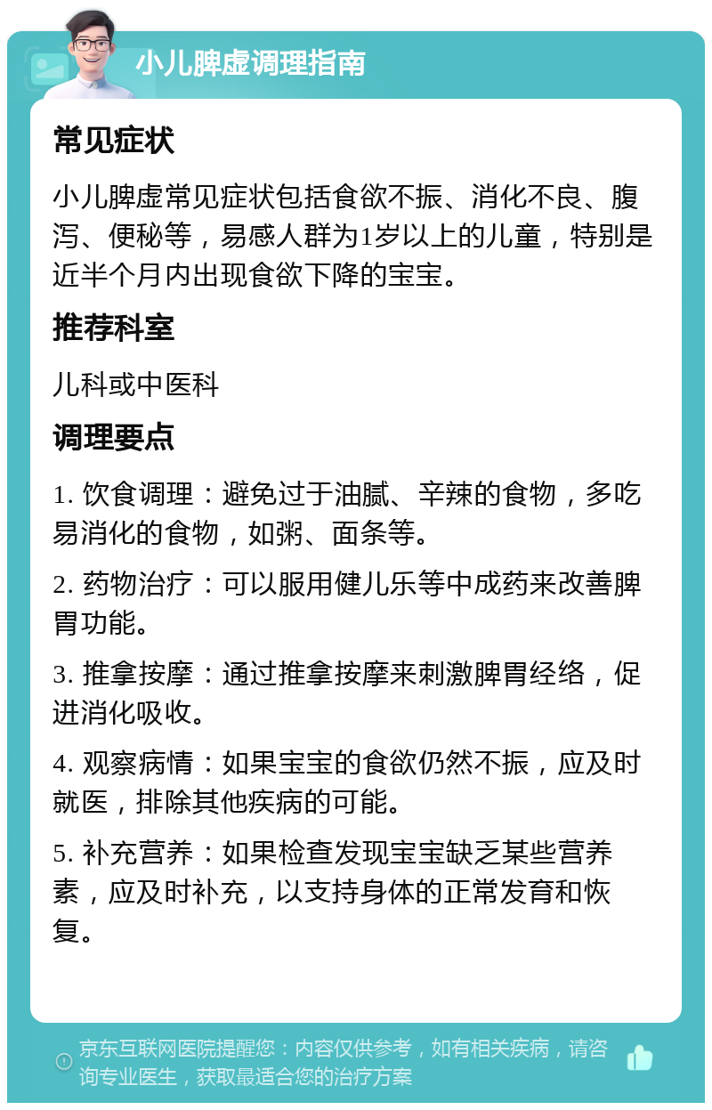 小儿脾虚调理指南 常见症状 小儿脾虚常见症状包括食欲不振、消化不良、腹泻、便秘等，易感人群为1岁以上的儿童，特别是近半个月内出现食欲下降的宝宝。 推荐科室 儿科或中医科 调理要点 1. 饮食调理：避免过于油腻、辛辣的食物，多吃易消化的食物，如粥、面条等。 2. 药物治疗：可以服用健儿乐等中成药来改善脾胃功能。 3. 推拿按摩：通过推拿按摩来刺激脾胃经络，促进消化吸收。 4. 观察病情：如果宝宝的食欲仍然不振，应及时就医，排除其他疾病的可能。 5. 补充营养：如果检查发现宝宝缺乏某些营养素，应及时补充，以支持身体的正常发育和恢复。