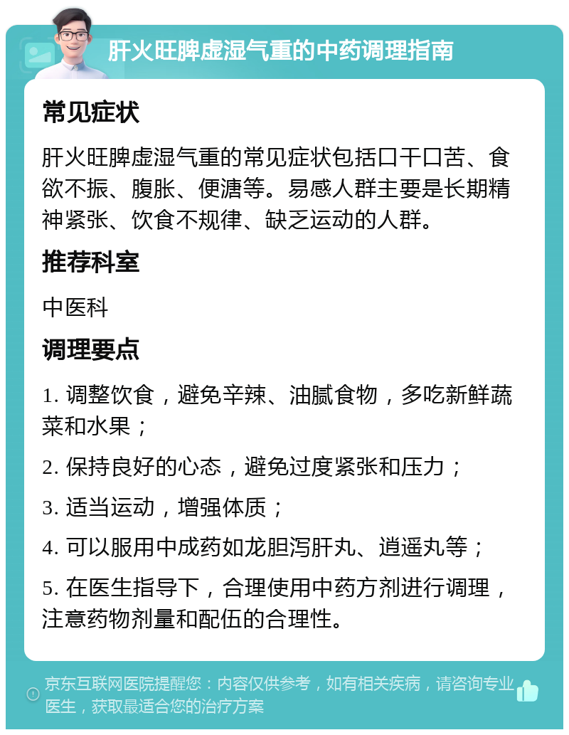 肝火旺脾虚湿气重的中药调理指南 常见症状 肝火旺脾虚湿气重的常见症状包括口干口苦、食欲不振、腹胀、便溏等。易感人群主要是长期精神紧张、饮食不规律、缺乏运动的人群。 推荐科室 中医科 调理要点 1. 调整饮食，避免辛辣、油腻食物，多吃新鲜蔬菜和水果； 2. 保持良好的心态，避免过度紧张和压力； 3. 适当运动，增强体质； 4. 可以服用中成药如龙胆泻肝丸、逍遥丸等； 5. 在医生指导下，合理使用中药方剂进行调理，注意药物剂量和配伍的合理性。