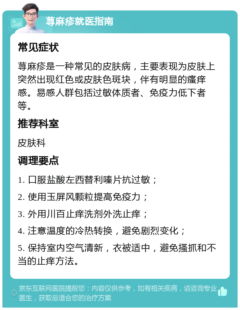 荨麻疹就医指南 常见症状 荨麻疹是一种常见的皮肤病，主要表现为皮肤上突然出现红色或皮肤色斑块，伴有明显的瘙痒感。易感人群包括过敏体质者、免疫力低下者等。 推荐科室 皮肤科 调理要点 1. 口服盐酸左西替利嗪片抗过敏； 2. 使用玉屏风颗粒提高免疫力； 3. 外用川百止痒洗剂外洗止痒； 4. 注意温度的冷热转换，避免剧烈变化； 5. 保持室内空气清新，衣被适中，避免搔抓和不当的止痒方法。