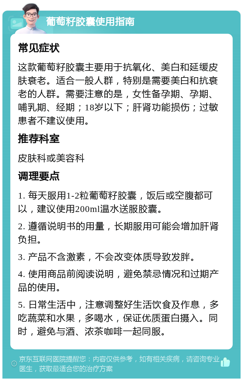 葡萄籽胶囊使用指南 常见症状 这款葡萄籽胶囊主要用于抗氧化、美白和延缓皮肤衰老。适合一般人群，特别是需要美白和抗衰老的人群。需要注意的是，女性备孕期、孕期、哺乳期、经期；18岁以下；肝肾功能损伤；过敏患者不建议使用。 推荐科室 皮肤科或美容科 调理要点 1. 每天服用1-2粒葡萄籽胶囊，饭后或空腹都可以，建议使用200ml温水送服胶囊。 2. 遵循说明书的用量，长期服用可能会增加肝肾负担。 3. 产品不含激素，不会改变体质导致发胖。 4. 使用商品前阅读说明，避免禁忌情况和过期产品的使用。 5. 日常生活中，注意调整好生活饮食及作息，多吃蔬菜和水果，多喝水，保证优质蛋白摄入。同时，避免与酒、浓茶咖啡一起同服。