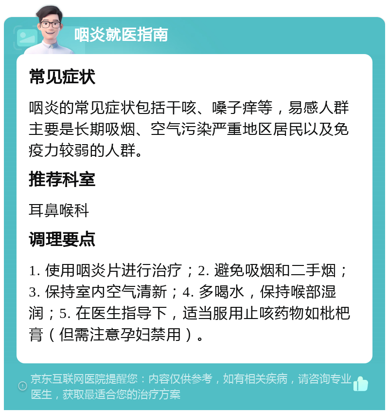 咽炎就医指南 常见症状 咽炎的常见症状包括干咳、嗓子痒等，易感人群主要是长期吸烟、空气污染严重地区居民以及免疫力较弱的人群。 推荐科室 耳鼻喉科 调理要点 1. 使用咽炎片进行治疗；2. 避免吸烟和二手烟；3. 保持室内空气清新；4. 多喝水，保持喉部湿润；5. 在医生指导下，适当服用止咳药物如枇杷膏（但需注意孕妇禁用）。