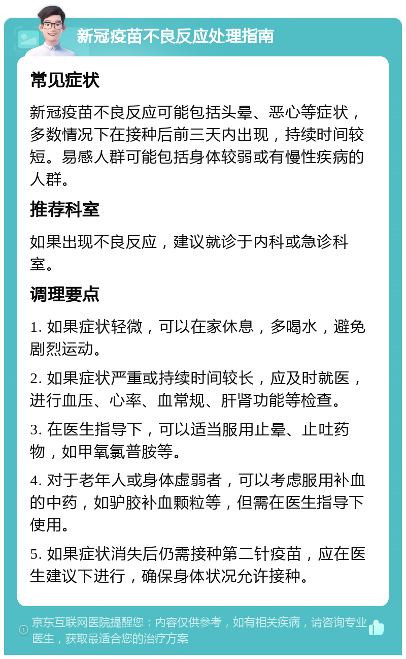 新冠疫苗不良反应处理指南 常见症状 新冠疫苗不良反应可能包括头晕、恶心等症状，多数情况下在接种后前三天内出现，持续时间较短。易感人群可能包括身体较弱或有慢性疾病的人群。 推荐科室 如果出现不良反应，建议就诊于内科或急诊科室。 调理要点 1. 如果症状轻微，可以在家休息，多喝水，避免剧烈运动。 2. 如果症状严重或持续时间较长，应及时就医，进行血压、心率、血常规、肝肾功能等检查。 3. 在医生指导下，可以适当服用止晕、止吐药物，如甲氧氯普胺等。 4. 对于老年人或身体虚弱者，可以考虑服用补血的中药，如驴胶补血颗粒等，但需在医生指导下使用。 5. 如果症状消失后仍需接种第二针疫苗，应在医生建议下进行，确保身体状况允许接种。