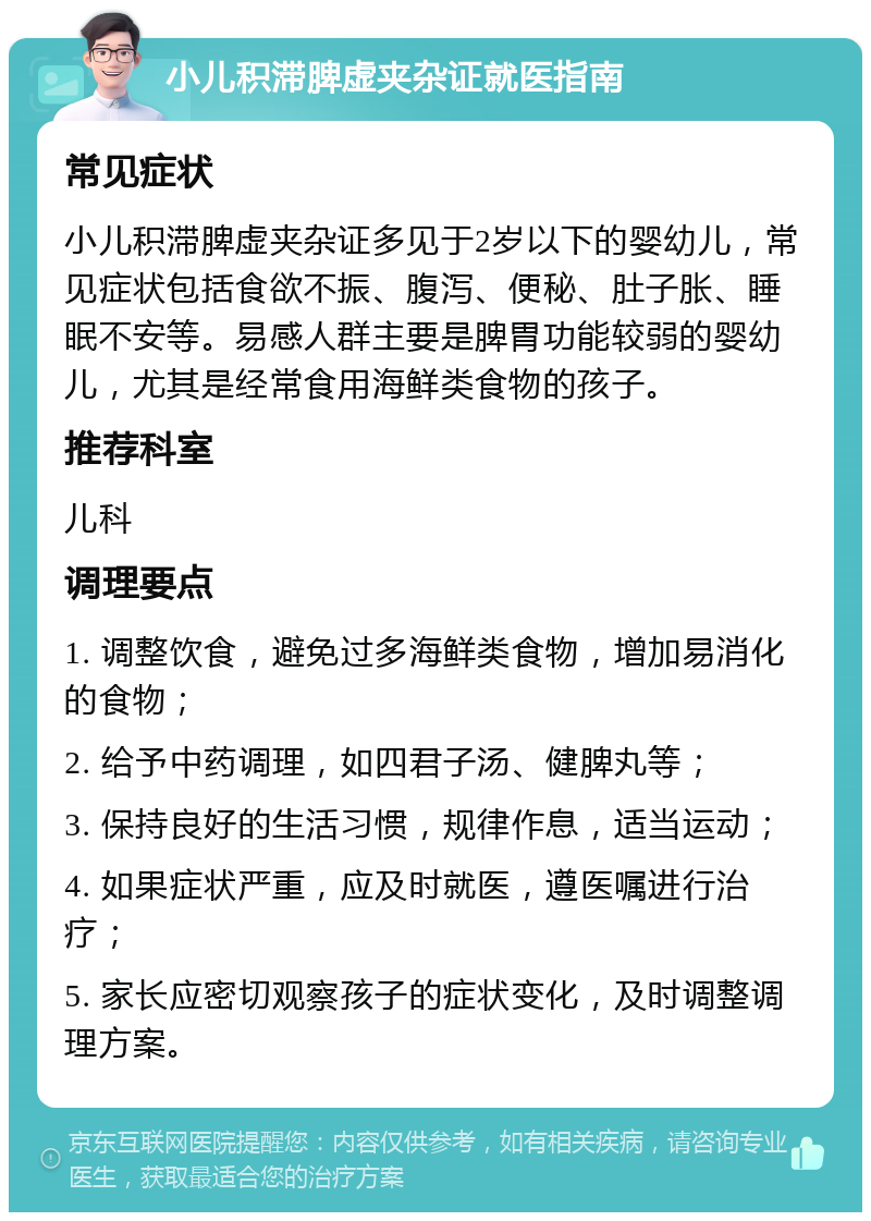 小儿积滞脾虚夹杂证就医指南 常见症状 小儿积滞脾虚夹杂证多见于2岁以下的婴幼儿，常见症状包括食欲不振、腹泻、便秘、肚子胀、睡眠不安等。易感人群主要是脾胃功能较弱的婴幼儿，尤其是经常食用海鲜类食物的孩子。 推荐科室 儿科 调理要点 1. 调整饮食，避免过多海鲜类食物，增加易消化的食物； 2. 给予中药调理，如四君子汤、健脾丸等； 3. 保持良好的生活习惯，规律作息，适当运动； 4. 如果症状严重，应及时就医，遵医嘱进行治疗； 5. 家长应密切观察孩子的症状变化，及时调整调理方案。