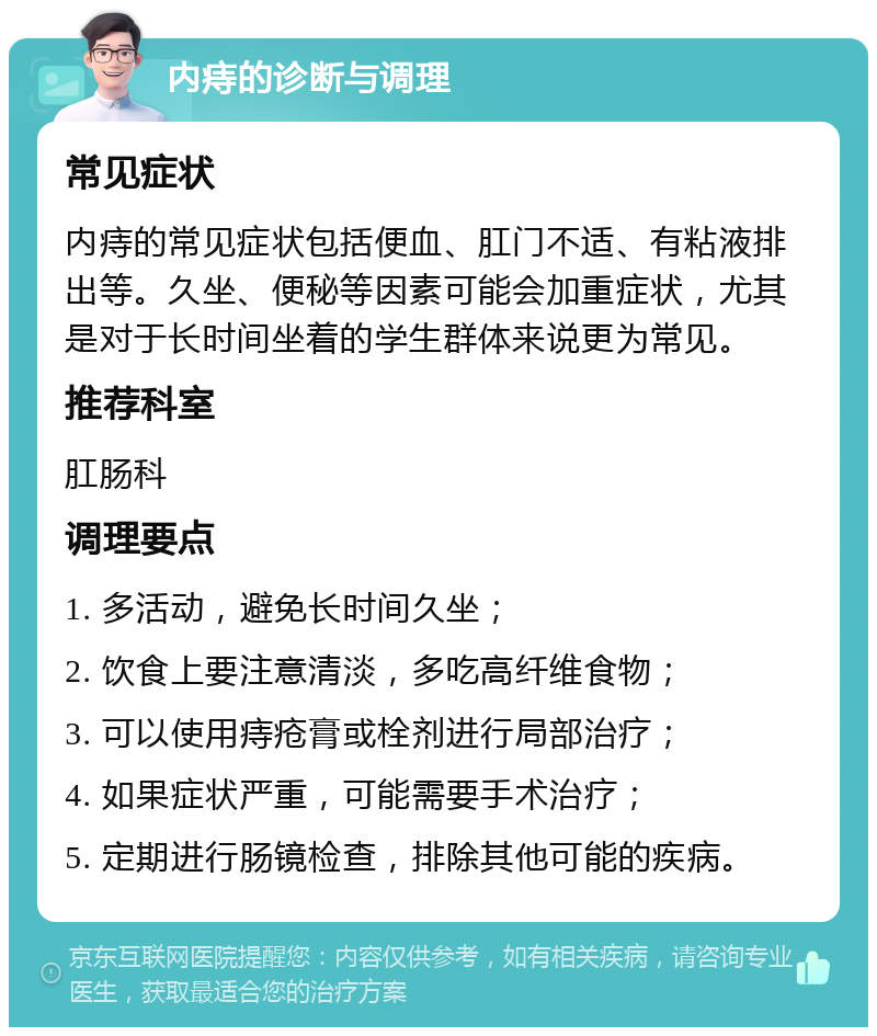 内痔的诊断与调理 常见症状 内痔的常见症状包括便血、肛门不适、有粘液排出等。久坐、便秘等因素可能会加重症状，尤其是对于长时间坐着的学生群体来说更为常见。 推荐科室 肛肠科 调理要点 1. 多活动，避免长时间久坐； 2. 饮食上要注意清淡，多吃高纤维食物； 3. 可以使用痔疮膏或栓剂进行局部治疗； 4. 如果症状严重，可能需要手术治疗； 5. 定期进行肠镜检查，排除其他可能的疾病。