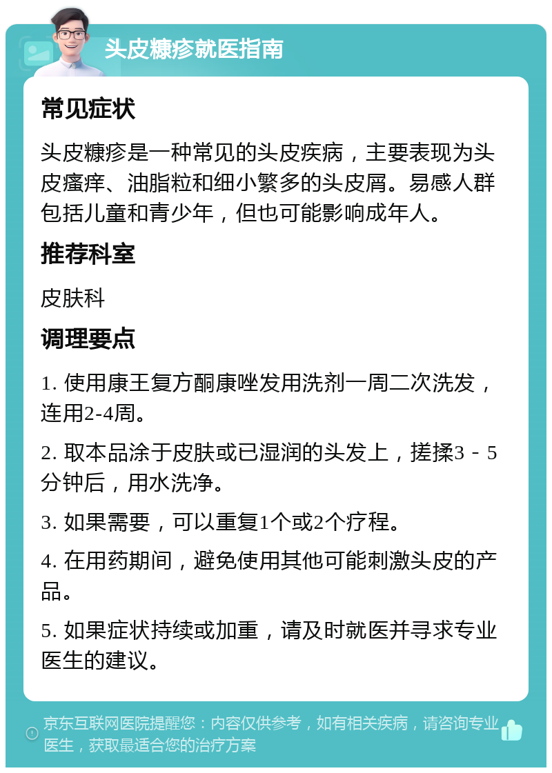 头皮糠疹就医指南 常见症状 头皮糠疹是一种常见的头皮疾病，主要表现为头皮瘙痒、油脂粒和细小繁多的头皮屑。易感人群包括儿童和青少年，但也可能影响成年人。 推荐科室 皮肤科 调理要点 1. 使用康王复方酮康唑发用洗剂一周二次洗发，连用2-4周。 2. 取本品涂于皮肤或已湿润的头发上，搓揉3－5分钟后，用水洗净。 3. 如果需要，可以重复1个或2个疗程。 4. 在用药期间，避免使用其他可能刺激头皮的产品。 5. 如果症状持续或加重，请及时就医并寻求专业医生的建议。