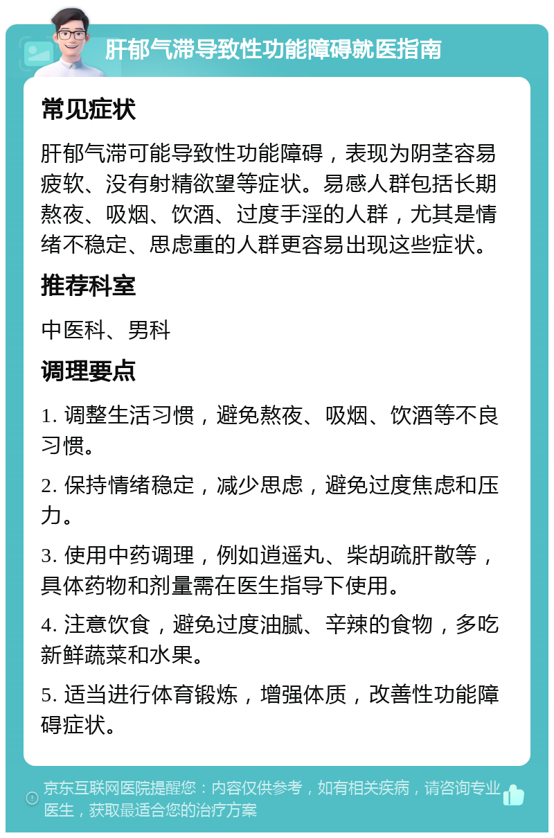 肝郁气滞导致性功能障碍就医指南 常见症状 肝郁气滞可能导致性功能障碍，表现为阴茎容易疲软、没有射精欲望等症状。易感人群包括长期熬夜、吸烟、饮酒、过度手淫的人群，尤其是情绪不稳定、思虑重的人群更容易出现这些症状。 推荐科室 中医科、男科 调理要点 1. 调整生活习惯，避免熬夜、吸烟、饮酒等不良习惯。 2. 保持情绪稳定，减少思虑，避免过度焦虑和压力。 3. 使用中药调理，例如逍遥丸、柴胡疏肝散等，具体药物和剂量需在医生指导下使用。 4. 注意饮食，避免过度油腻、辛辣的食物，多吃新鲜蔬菜和水果。 5. 适当进行体育锻炼，增强体质，改善性功能障碍症状。