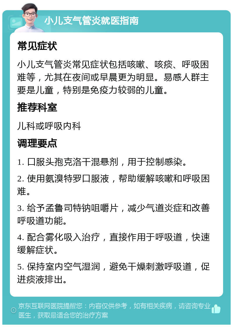 小儿支气管炎就医指南 常见症状 小儿支气管炎常见症状包括咳嗽、咳痰、呼吸困难等，尤其在夜间或早晨更为明显。易感人群主要是儿童，特别是免疫力较弱的儿童。 推荐科室 儿科或呼吸内科 调理要点 1. 口服头孢克洛干混悬剂，用于控制感染。 2. 使用氨溴特罗口服液，帮助缓解咳嗽和呼吸困难。 3. 给予孟鲁司特钠咀嚼片，减少气道炎症和改善呼吸道功能。 4. 配合雾化吸入治疗，直接作用于呼吸道，快速缓解症状。 5. 保持室内空气湿润，避免干燥刺激呼吸道，促进痰液排出。