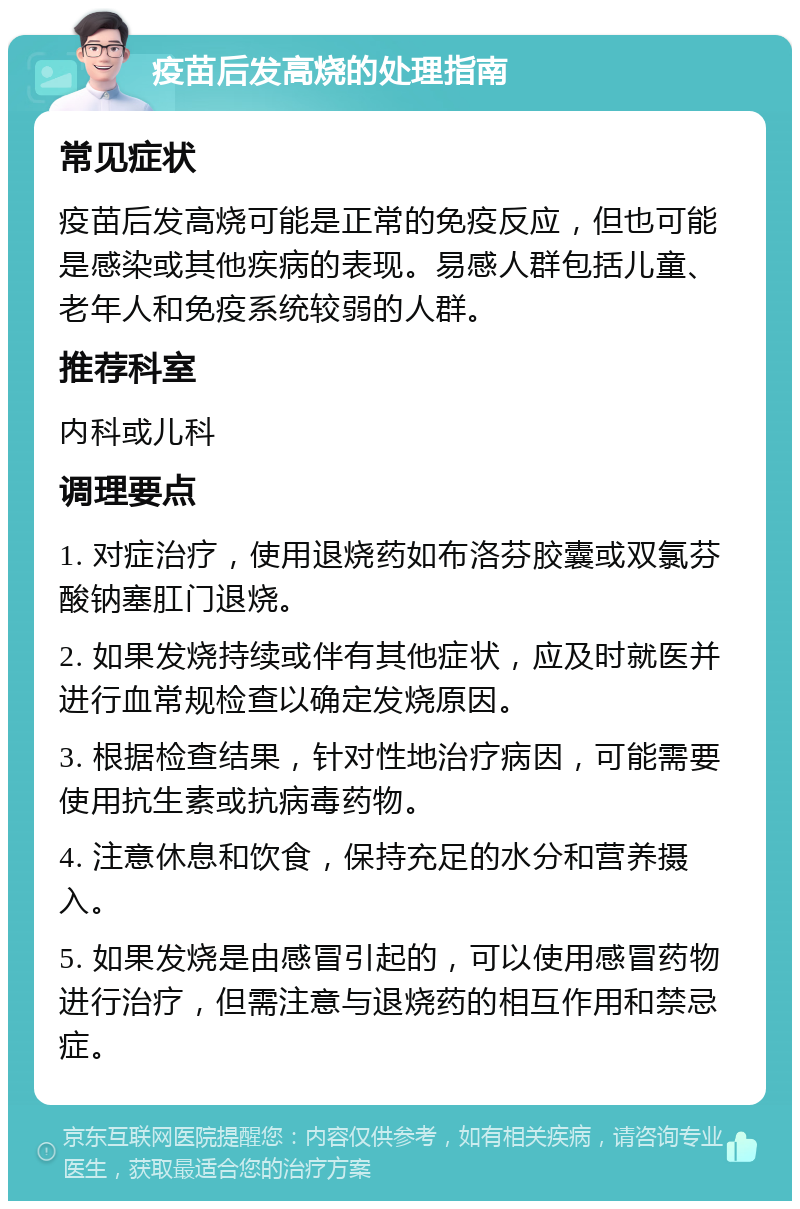 疫苗后发高烧的处理指南 常见症状 疫苗后发高烧可能是正常的免疫反应，但也可能是感染或其他疾病的表现。易感人群包括儿童、老年人和免疫系统较弱的人群。 推荐科室 内科或儿科 调理要点 1. 对症治疗，使用退烧药如布洛芬胶囊或双氯芬酸钠塞肛门退烧。 2. 如果发烧持续或伴有其他症状，应及时就医并进行血常规检查以确定发烧原因。 3. 根据检查结果，针对性地治疗病因，可能需要使用抗生素或抗病毒药物。 4. 注意休息和饮食，保持充足的水分和营养摄入。 5. 如果发烧是由感冒引起的，可以使用感冒药物进行治疗，但需注意与退烧药的相互作用和禁忌症。