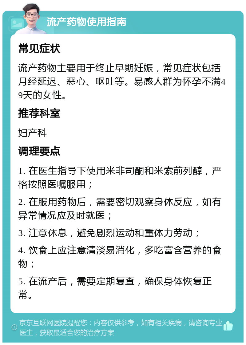 流产药物使用指南 常见症状 流产药物主要用于终止早期妊娠，常见症状包括月经延迟、恶心、呕吐等。易感人群为怀孕不满49天的女性。 推荐科室 妇产科 调理要点 1. 在医生指导下使用米非司酮和米索前列醇，严格按照医嘱服用； 2. 在服用药物后，需要密切观察身体反应，如有异常情况应及时就医； 3. 注意休息，避免剧烈运动和重体力劳动； 4. 饮食上应注意清淡易消化，多吃富含营养的食物； 5. 在流产后，需要定期复查，确保身体恢复正常。