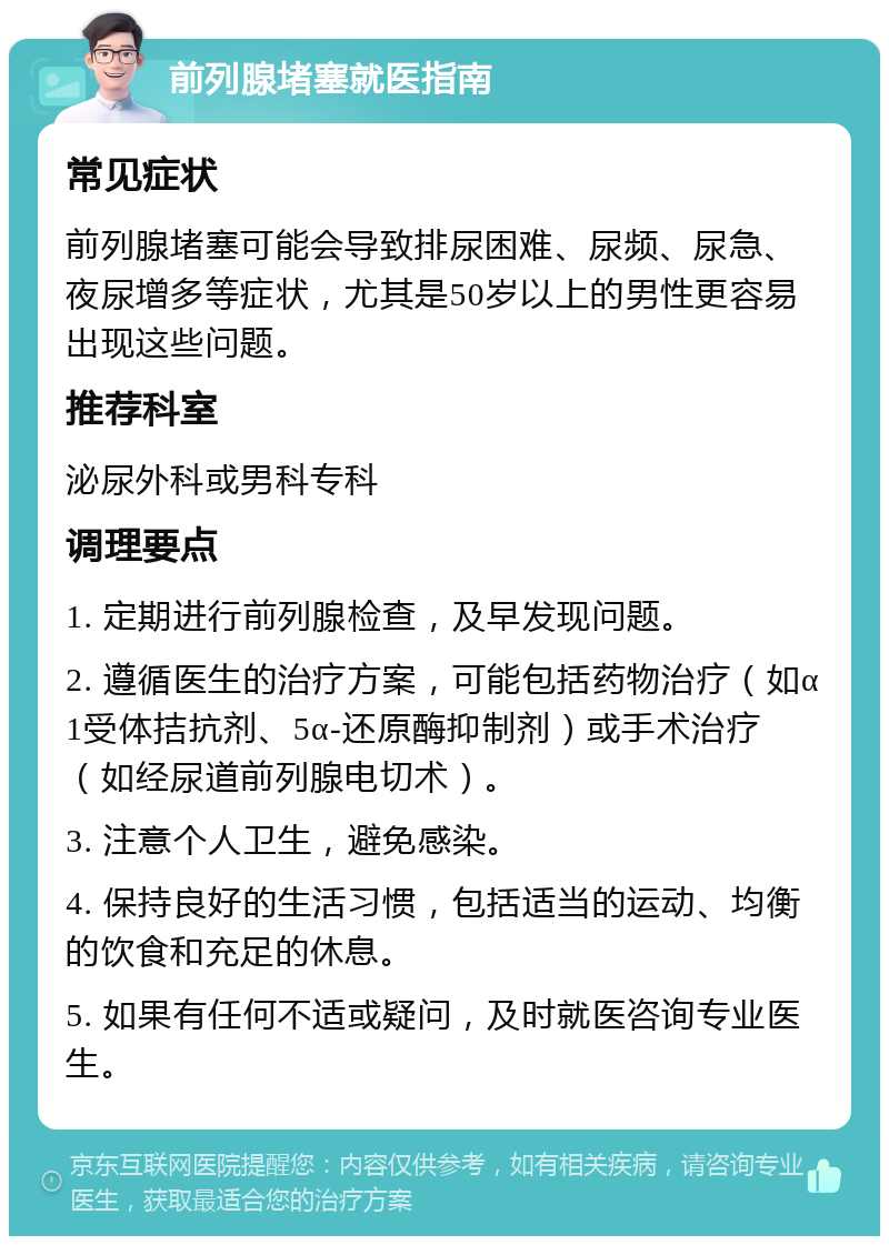 前列腺堵塞就医指南 常见症状 前列腺堵塞可能会导致排尿困难、尿频、尿急、夜尿增多等症状，尤其是50岁以上的男性更容易出现这些问题。 推荐科室 泌尿外科或男科专科 调理要点 1. 定期进行前列腺检查，及早发现问题。 2. 遵循医生的治疗方案，可能包括药物治疗（如α1受体拮抗剂、5α-还原酶抑制剂）或手术治疗（如经尿道前列腺电切术）。 3. 注意个人卫生，避免感染。 4. 保持良好的生活习惯，包括适当的运动、均衡的饮食和充足的休息。 5. 如果有任何不适或疑问，及时就医咨询专业医生。