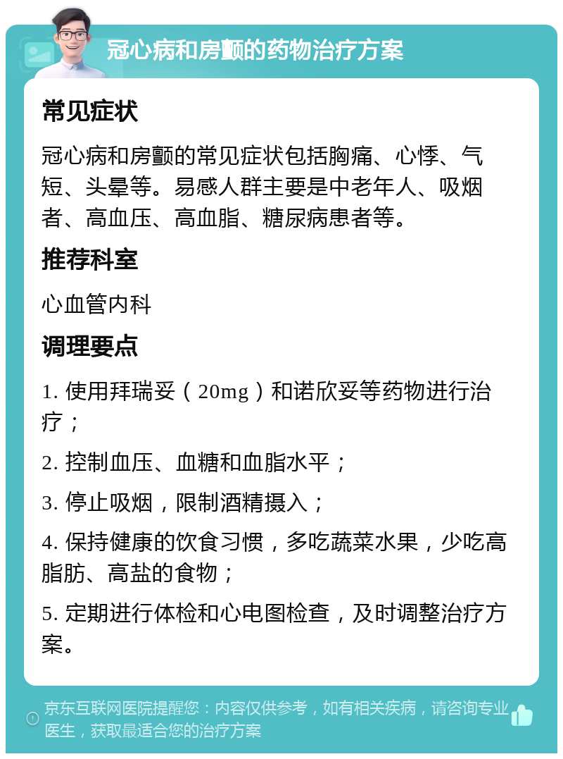 冠心病和房颤的药物治疗方案 常见症状 冠心病和房颤的常见症状包括胸痛、心悸、气短、头晕等。易感人群主要是中老年人、吸烟者、高血压、高血脂、糖尿病患者等。 推荐科室 心血管内科 调理要点 1. 使用拜瑞妥（20mg）和诺欣妥等药物进行治疗； 2. 控制血压、血糖和血脂水平； 3. 停止吸烟，限制酒精摄入； 4. 保持健康的饮食习惯，多吃蔬菜水果，少吃高脂肪、高盐的食物； 5. 定期进行体检和心电图检查，及时调整治疗方案。