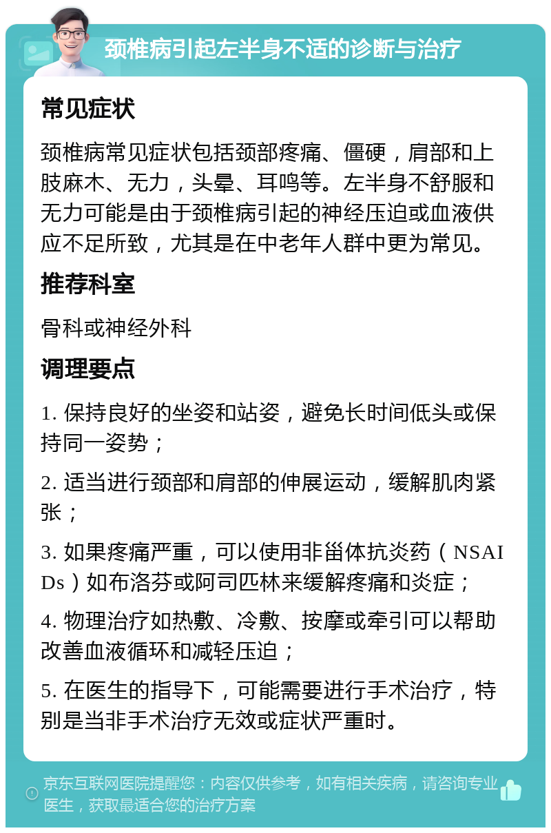 颈椎病引起左半身不适的诊断与治疗 常见症状 颈椎病常见症状包括颈部疼痛、僵硬，肩部和上肢麻木、无力，头晕、耳鸣等。左半身不舒服和无力可能是由于颈椎病引起的神经压迫或血液供应不足所致，尤其是在中老年人群中更为常见。 推荐科室 骨科或神经外科 调理要点 1. 保持良好的坐姿和站姿，避免长时间低头或保持同一姿势； 2. 适当进行颈部和肩部的伸展运动，缓解肌肉紧张； 3. 如果疼痛严重，可以使用非甾体抗炎药（NSAIDs）如布洛芬或阿司匹林来缓解疼痛和炎症； 4. 物理治疗如热敷、冷敷、按摩或牵引可以帮助改善血液循环和减轻压迫； 5. 在医生的指导下，可能需要进行手术治疗，特别是当非手术治疗无效或症状严重时。