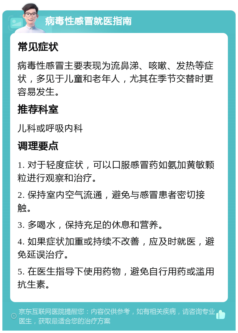 病毒性感冒就医指南 常见症状 病毒性感冒主要表现为流鼻涕、咳嗽、发热等症状，多见于儿童和老年人，尤其在季节交替时更容易发生。 推荐科室 儿科或呼吸内科 调理要点 1. 对于轻度症状，可以口服感冒药如氨加黄敏颗粒进行观察和治疗。 2. 保持室内空气流通，避免与感冒患者密切接触。 3. 多喝水，保持充足的休息和营养。 4. 如果症状加重或持续不改善，应及时就医，避免延误治疗。 5. 在医生指导下使用药物，避免自行用药或滥用抗生素。