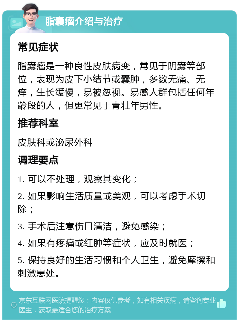 脂囊瘤介绍与治疗 常见症状 脂囊瘤是一种良性皮肤病变，常见于阴囊等部位，表现为皮下小结节或囊肿，多数无痛、无痒，生长缓慢，易被忽视。易感人群包括任何年龄段的人，但更常见于青壮年男性。 推荐科室 皮肤科或泌尿外科 调理要点 1. 可以不处理，观察其变化； 2. 如果影响生活质量或美观，可以考虑手术切除； 3. 手术后注意伤口清洁，避免感染； 4. 如果有疼痛或红肿等症状，应及时就医； 5. 保持良好的生活习惯和个人卫生，避免摩擦和刺激患处。