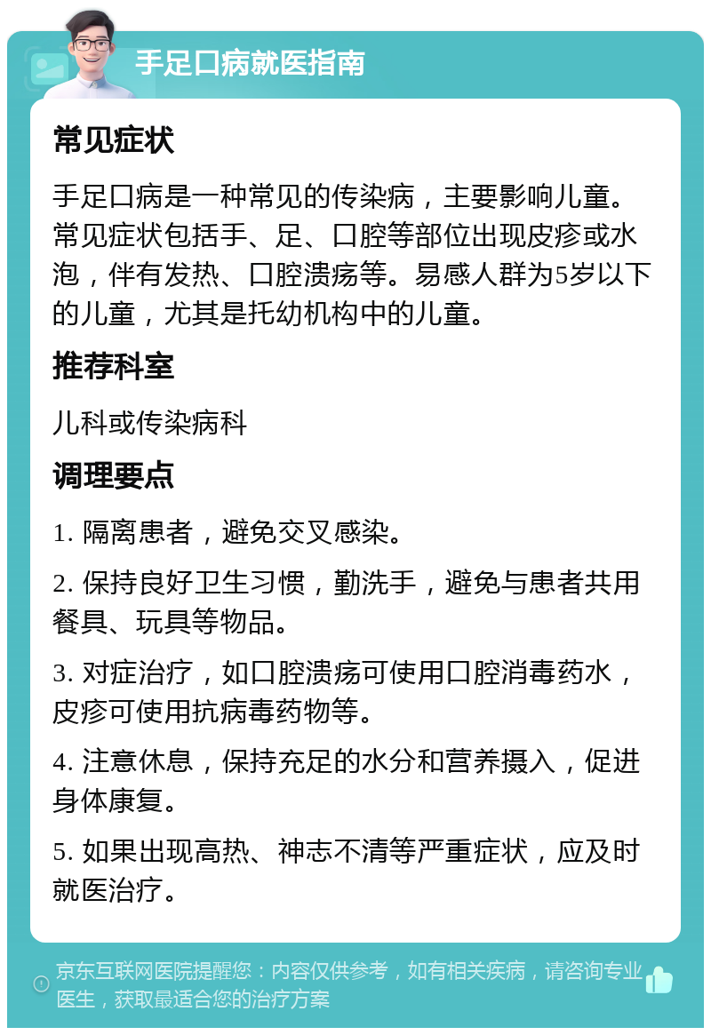 手足口病就医指南 常见症状 手足口病是一种常见的传染病，主要影响儿童。常见症状包括手、足、口腔等部位出现皮疹或水泡，伴有发热、口腔溃疡等。易感人群为5岁以下的儿童，尤其是托幼机构中的儿童。 推荐科室 儿科或传染病科 调理要点 1. 隔离患者，避免交叉感染。 2. 保持良好卫生习惯，勤洗手，避免与患者共用餐具、玩具等物品。 3. 对症治疗，如口腔溃疡可使用口腔消毒药水，皮疹可使用抗病毒药物等。 4. 注意休息，保持充足的水分和营养摄入，促进身体康复。 5. 如果出现高热、神志不清等严重症状，应及时就医治疗。