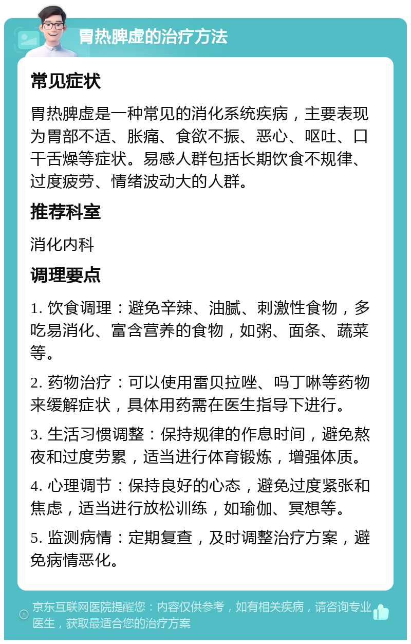 胃热脾虚的治疗方法 常见症状 胃热脾虚是一种常见的消化系统疾病，主要表现为胃部不适、胀痛、食欲不振、恶心、呕吐、口干舌燥等症状。易感人群包括长期饮食不规律、过度疲劳、情绪波动大的人群。 推荐科室 消化内科 调理要点 1. 饮食调理：避免辛辣、油腻、刺激性食物，多吃易消化、富含营养的食物，如粥、面条、蔬菜等。 2. 药物治疗：可以使用雷贝拉唑、吗丁啉等药物来缓解症状，具体用药需在医生指导下进行。 3. 生活习惯调整：保持规律的作息时间，避免熬夜和过度劳累，适当进行体育锻炼，增强体质。 4. 心理调节：保持良好的心态，避免过度紧张和焦虑，适当进行放松训练，如瑜伽、冥想等。 5. 监测病情：定期复查，及时调整治疗方案，避免病情恶化。