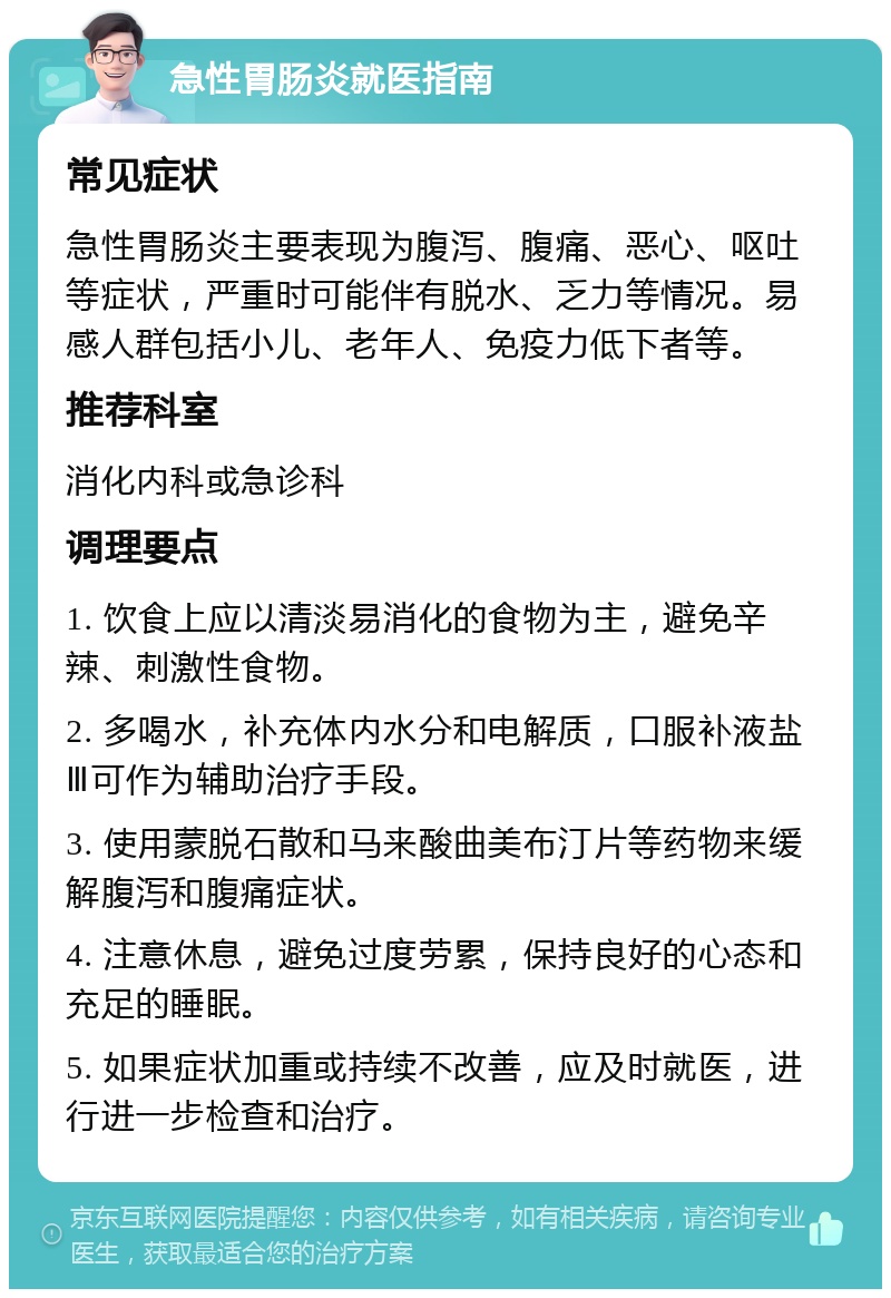 急性胃肠炎就医指南 常见症状 急性胃肠炎主要表现为腹泻、腹痛、恶心、呕吐等症状，严重时可能伴有脱水、乏力等情况。易感人群包括小儿、老年人、免疫力低下者等。 推荐科室 消化内科或急诊科 调理要点 1. 饮食上应以清淡易消化的食物为主，避免辛辣、刺激性食物。 2. 多喝水，补充体内水分和电解质，口服补液盐Ⅲ可作为辅助治疗手段。 3. 使用蒙脱石散和马来酸曲美布汀片等药物来缓解腹泻和腹痛症状。 4. 注意休息，避免过度劳累，保持良好的心态和充足的睡眠。 5. 如果症状加重或持续不改善，应及时就医，进行进一步检查和治疗。